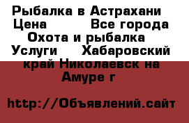 Рыбалка в Астрахани › Цена ­ 500 - Все города Охота и рыбалка » Услуги   . Хабаровский край,Николаевск-на-Амуре г.